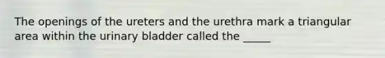 The openings of the ureters and the urethra mark a triangular area within the urinary bladder called the _____