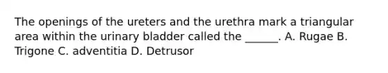 The openings of the ureters and the urethra mark a triangular area within the urinary bladder called the ______. A. Rugae B. Trigone C. adventitia D. Detrusor