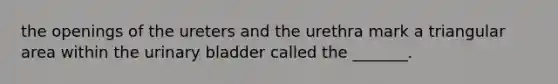 the openings of the ureters and the urethra mark a triangular area within the urinary bladder called the _______.