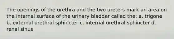 The openings of the urethra and the two ureters mark an area on the internal surface of the urinary bladder called the: a. trigone b. external urethral sphincter c. internal urethral sphincter d. renal sinus