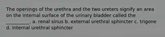 The openings of the urethra and the two ureters signify an area on the internal surface of the urinary bladder called the __________. a. renal sinus b. external urethral sphincter c. trigone d. internal urethral sphincter