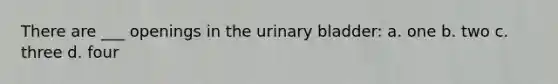 There are ___ openings in the urinary bladder: a. one b. two c. three d. four