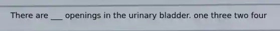 There are ___ openings in the <a href='https://www.questionai.com/knowledge/kb9SdfFdD9-urinary-bladder' class='anchor-knowledge'>urinary bladder</a>. one three two four