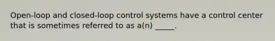 Open-loop and closed-loop control systems have a control center that is sometimes referred to as a(n) _____.