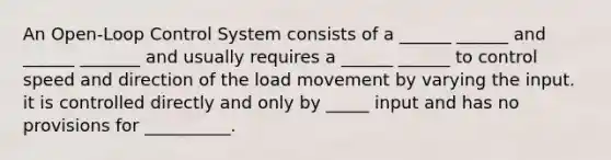 An Open-Loop Control System consists of a ______ ______ and ______ _______ and usually requires a ______ ______ to control speed and direction of the load movement by varying the input. it is controlled directly and only by _____ input and has no provisions for __________.