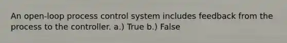 An open-loop process control system includes feedback from the process to the controller. a.) True b.) False