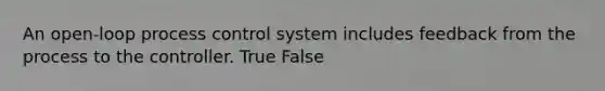 An open-loop process control system includes feedback from the process to the controller. True False