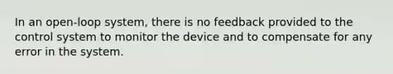 In an open-loop system, there is no feedback provided to the control system to monitor the device and to compensate for any error in the system.