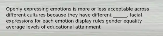 Openly expressing emotions is more or less acceptable across different cultures because they have different ______. facial expressions for each emotion display rules gender equality average levels of educational attainment