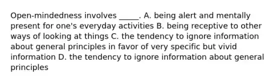 Open-mindedness involves _____. A. being alert and mentally present for one's everyday activities B. being receptive to other ways of looking at things C. the tendency to ignore information about general principles in favor of very specific but vivid information D. the tendency to ignore information about general principles