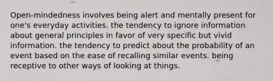 Open-mindedness involves being alert and mentally present for one's everyday activities. the tendency to ignore information about general principles in favor of very specific but vivid information. the tendency to predict about the probability of an event based on the ease of recalling similar events. being receptive to other ways of looking at things.