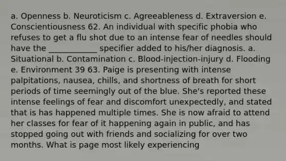 a. Openness b. Neuroticism c. Agreeableness d. Extraversion e. Conscientiousness 62. An individual with specific phobia who refuses to get a flu shot due to an intense fear of needles should have the ____________ specifier added to his/her diagnosis. a. Situational b. Contamination c. Blood-injection-injury d. Flooding e. Environment 39 63. Paige is presenting with intense palpitations, nausea, chills, and shortness of breath for short periods of time seemingly out of the blue. She's reported these intense feelings of fear and discomfort unexpectedly, and stated that is has happened multiple times. She is now afraid to attend her classes for fear of it happening again in public, and has stopped going out with friends and socializing for over two months. What is page most likely experiencing