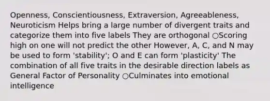 Openness, Conscientiousness, Extraversion, Agreeableness, Neuroticism Helps bring a large number of divergent traits and categorize them into five labels They are orthogonal ○Scoring high on one will not predict the other However, A, C, and N may be used to form 'stability'; O and E can form 'plasticity' The combination of all five traits in the desirable direction labels as General Factor of Personality ○Culminates into emotional intelligence