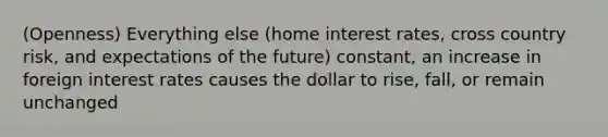 (Openness) Everything else (home interest rates, cross country risk, and expectations of the future) constant, an increase in foreign interest rates causes the dollar to rise, fall, or remain unchanged