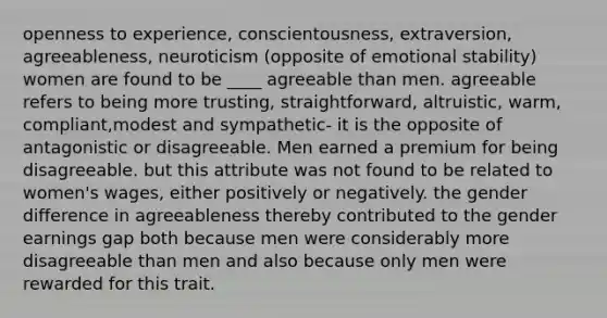 openness to experience, conscientousness, extraversion, agreeableness, neuroticism (opposite of emotional stability) women are found to be ____ agreeable than men. agreeable refers to being more trusting, straightforward, altruistic, warm, compliant,modest and sympathetic- it is the opposite of antagonistic or disagreeable. Men earned a premium for being disagreeable. but this attribute was not found to be related to women's wages, either positively or negatively. the gender difference in agreeableness thereby contributed to the gender earnings gap both because men were considerably more disagreeable than men and also because only men were rewarded for this trait.