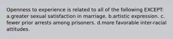 Openness to experience is related to all of the following EXCEPT: ​a.​greater sexual satisfaction in marriage. ​b.​artistic expression. ​c.​fewer prior arrests among prisoners. ​d.​more favorable inter-racial attitudes.