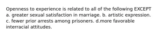 Openness to experience is related to all of the following EXCEPT a. greater sexual satisfaction in marriage. b. artistic expression. c. fewer prior arrests among prisoners. d.more favorable interracial attitudes.