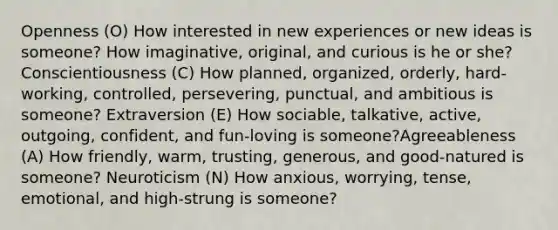 Openness (O) How interested in new experiences or new ideas is someone? How imaginative, original, and curious is he or she? Conscientiousness (C) How planned, organized, orderly, hard-working, controlled, persevering, punctual, and ambitious is someone? Extraversion (E) How sociable, talkative, active, outgoing, confident, and fun-loving is someone?Agreeableness (A) How friendly, warm, trusting, generous, and good-natured is someone? Neuroticism (N) How anxious, worrying, tense, emotional, and high-strung is someone?