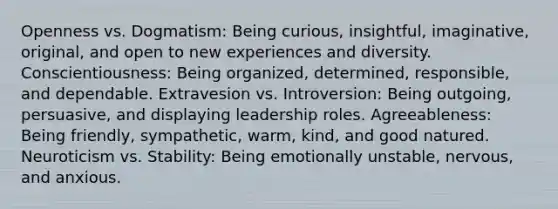 Openness vs. Dogmatism: Being curious, insightful, imaginative, original, and open to new experiences and diversity. Conscientiousness: Being organized, determined, responsible, and dependable. Extravesion vs. Introversion: Being outgoing, persuasive, and displaying leadership roles. Agreeableness: Being friendly, sympathetic, warm, kind, and good natured. Neuroticism vs. Stability: Being emotionally unstable, nervous, and anxious.