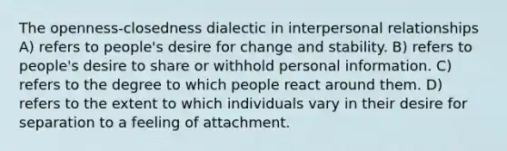 The openness-closedness dialectic in interpersonal relationships A) refers to people's desire for change and stability. B) refers to people's desire to share or withhold personal information. C) refers to the degree to which people react around them. D) refers to the extent to which individuals vary in their desire for separation to a feeling of attachment.