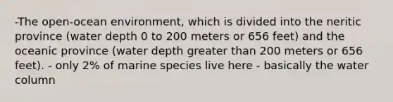 -The open-ocean environment, which is divided into the neritic province (water depth 0 to 200 meters or 656 feet) and the oceanic province (water depth greater than 200 meters or 656 feet). - only 2% of marine species live here - basically the water column