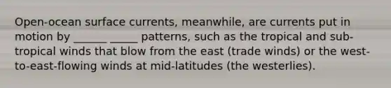 Open-ocean surface currents, meanwhile, are currents put in motion by ______ _____ patterns, such as the tropical and sub-tropical winds that blow from the east (trade winds) or the west-to-east-flowing winds at mid-latitudes (the westerlies).