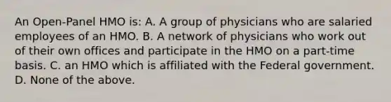 An Open-Panel HMO is: A. A group of physicians who are salaried employees of an HMO. B. A network of physicians who work out of their own offices and participate in the HMO on a part-time basis. C. an HMO which is affiliated with the Federal government. D. None of the above.