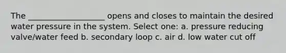 The ___________________ opens and closes to maintain the desired water pressure in the system. Select one: a. pressure reducing valve/water feed b. secondary loop c. air d. low water cut off