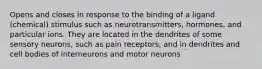 Opens and closes in response to the binding of a ligand (chemical) stimulus such as neurotransmitters, hormones, and particular ions. They are located in the dendrites of some sensory neurons, such as pain receptors, and in dendrites and cell bodies of interneurons and motor neurons