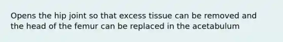 Opens the hip joint so that excess tissue can be removed and the head of the femur can be replaced in the acetabulum