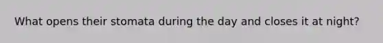 What opens their stomata during the day and closes it at night?