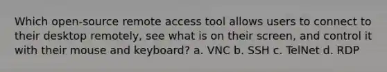 Which open-source remote access tool allows users to connect to their desktop remotely, see what is on their screen, and control it with their mouse and keyboard? a. VNC b. SSH c. TelNet d. RDP