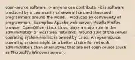 open-source software -> anyone can contribute. -it is software produced by a community of several hundred thousand programmers around the world - -Produced by community of programmers -Examples: Apache web server, Mozilla Firefox browser, OpenOffice -Linux Linux plays a major role in the administration of local area networks. Around 20% of the server operating system market is owned by Linux. An open-source operating system might be a better choice for network administrators than alternatives that are not open-source (such as Microsoft's Windows server).