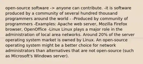 open-source software -> anyone can contribute. -it is software produced by a community of several hundred thousand programmers around the world - -Produced by community of programmers -Examples: Apache web server, Mozilla Firefox browser, OpenOffice -Linux Linux plays a major role in the administration of local area networks. Around 20% of the server operating system market is owned by Linux. An open-source operating system might be a better choice for network administrators than alternatives that are not open-source (such as Microsoft's Windows server).