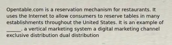 Opentable.com is a reservation mechanism for restaurants. It uses the Internet to allow consumers to reserve tables in many establishments throughout the United States. It is an example of ______. a vertical marketing system a digital marketing channel exclusive distribution dual distribution