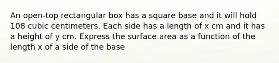 An open-top rectangular box has a square base and it will hold 108 cubic centimeters. Each side has a length of x cm and it has a height of y cm. Express the surface area as a function of the length x of a side of the base