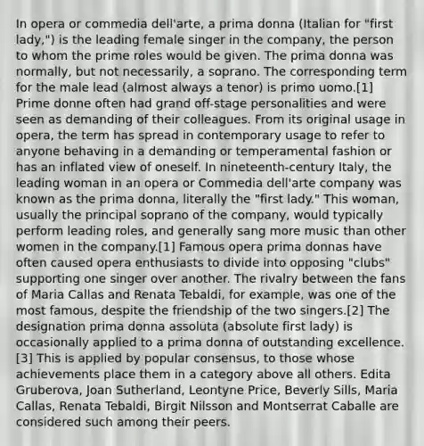 In opera or commedia dell'arte, a prima donna (Italian for "first lady,") is the leading female singer in the company, the person to whom the prime roles would be given. The prima donna was normally, but not necessarily, a soprano. The corresponding term for the male lead (almost always a tenor) is primo uomo.[1] Prime donne often had grand off-stage personalities and were seen as demanding of their colleagues. From its original usage in opera, the term has spread in contemporary usage to refer to anyone behaving in a demanding or temperamental fashion or has an inflated view of oneself. In nineteenth-century Italy, the leading woman in an opera or Commedia dell'arte company was known as the prima donna, literally the "first lady." This woman, usually the principal soprano of the company, would typically perform leading roles, and generally sang more music than other women in the company.[1] Famous opera prima donnas have often caused opera enthusiasts to divide into opposing "clubs" supporting one singer over another. The rivalry between the fans of Maria Callas and Renata Tebaldi, for example, was one of the most famous, despite the friendship of the two singers.[2] The designation prima donna assoluta (absolute first lady) is occasionally applied to a prima donna of outstanding excellence.[3] This is applied by popular consensus, to those whose achievements place them in a category above all others. Edita Gruberova, Joan Sutherland, Leontyne Price, Beverly Sills, Maria Callas, Renata Tebaldi, Birgit Nilsson and Montserrat Caballe are considered such among their peers.