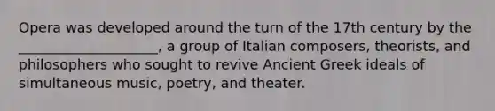 Opera was developed around the turn of the 17th century by the ____________________, a group of Italian composers, theorists, and philosophers who sought to revive Ancient Greek ideals of simultaneous music, poetry, and theater.