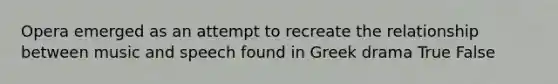 Opera emerged as an attempt to recreate the relationship between music and speech found in Greek drama True False