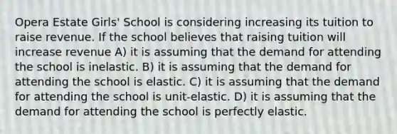 Opera Estate Girls' School is considering increasing its tuition to raise revenue. If the school believes that raising tuition will increase revenue A) it is assuming that the demand for attending the school is inelastic. B) it is assuming that the demand for attending the school is elastic. C) it is assuming that the demand for attending the school is unit-elastic. D) it is assuming that the demand for attending the school is perfectly elastic.