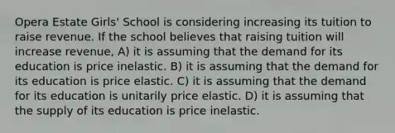 Opera Estate Girls' School is considering increasing its tuition to raise revenue. If the school believes that raising tuition will increase revenue, A) it is assuming that the demand for its education is price inelastic. B) it is assuming that the demand for its education is price elastic. C) it is assuming that the demand for its education is unitarily price elastic. D) it is assuming that the supply of its education is price inelastic.