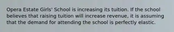 Opera Estate Girls' School is increasing its tuition. If the school believes that raising tuition will increase revenue, it is assuming that the demand for attending the school is perfectly elastic.