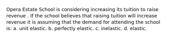 Opera Estate School is considering increasing its tuition to raise revenue . If the school believes that raising tuition will increase revenue it is assuming that the demand for attending the school is: a. unit elastic. b. perfectly elastic. c. inelastic. d. elastic.