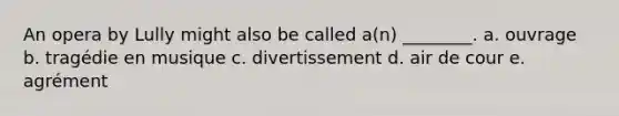 An opera by Lully might also be called a(n) ________. a. ouvrage b. tragédie en musique c. divertissement d. air de cour e. agrément