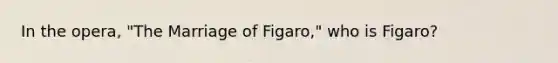 In the opera, "The Marriage of Figaro," who is Figaro?