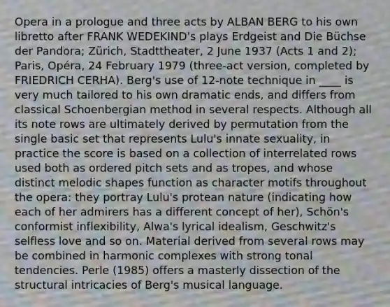 Opera in a prologue and three acts by ALBAN BERG to his own libretto after FRANK WEDEKIND's plays Erdgeist and Die Büchse der Pandora; Zürich, Stadttheater, 2 June 1937 (Acts 1 and 2); Paris, Opéra, 24 February 1979 (three-act version, completed by FRIEDRICH CERHA). Berg's use of 12-note technique in ____ is very much tailored to his own dramatic ends, and differs from classical Schoenbergian method in several respects. Although all its note rows are ultimately derived by permutation from the single basic set that represents Lulu's innate sexuality, in practice the score is based on a collection of interrelated rows used both as ordered pitch sets and as tropes, and whose distinct melodic shapes function as character motifs throughout the opera: they portray Lulu's protean nature (indicating how each of her admirers has a different concept of her), Schön's conformist inflexibility, Alwa's lyrical idealism, Geschwitz's selfless love and so on. Material derived from several rows may be combined in harmonic complexes with strong tonal tendencies. Perle (1985) offers a masterly dissection of the structural intricacies of Berg's musical language.