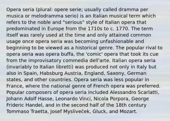 Opera seria (plural: opere serie; usually called dramma per musica or melodramma serio) is an Italian musical term which refers to the noble and "serious" style of Italian opera that predominated in Europe from the 1710s to c. 1770. The term itself was rarely used at the time and only attained common usage once opera seria was becoming unfashionable and beginning to be viewed as a historical genre. The popular rival to opera seria was opera buffa, the 'comic' opera that took its cue from the improvisatory commedia dell'arte. Italian opera seria (invariably to Italian libretti) was produced not only in Italy but also in Spain, Habsburg Austria, England, Saxony, German states, and other countries. Opera seria was less popular in France, where the national genre of French opera was preferred. Popular composers of opera seria included Alessandro Scarlatti, Johann Adolf Hasse, Leonardo Vinci, Nicola Porpora, George Frideric Handel, and in the second half of the 18th century Tommaso Traetta, Josef Mysliveček, Gluck, and Mozart.