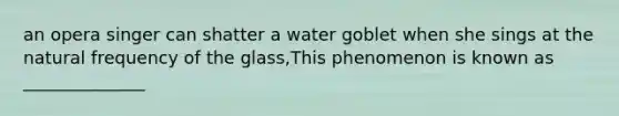 an opera singer can shatter a water goblet when she sings at the natural frequency of the glass,This phenomenon is known as ______________