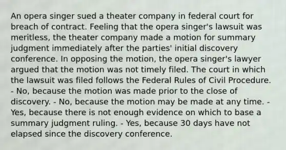 An opera singer sued a theater company in federal court for breach of contract. Feeling that the opera singer's lawsuit was meritless, the theater company made a motion for summary judgment immediately after the parties' initial discovery conference. In opposing the motion, the opera singer's lawyer argued that the motion was not timely filed. The court in which the lawsuit was filed follows the Federal Rules of Civil Procedure. - No, because the motion was made prior to the close of discovery. - No, because the motion may be made at any time. - Yes, because there is not enough evidence on which to base a summary judgment ruling. - Yes, because 30 days have not elapsed since the discovery conference.