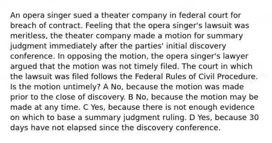 An opera singer sued a theater company in federal court for breach of contract. Feeling that the opera singer's lawsuit was meritless, the theater company made a motion for summary judgment immediately after the parties' initial discovery conference. In opposing the motion, the opera singer's lawyer argued that the motion was not timely filed. The court in which the lawsuit was filed follows the Federal Rules of Civil Procedure. Is the motion untimely? A No, because the motion was made prior to the close of discovery. B No, because the motion may be made at any time. C Yes, because there is not enough evidence on which to base a summary judgment ruling. D Yes, because 30 days have not elapsed since the discovery conference.